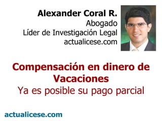 º Alexander Coral R. Abogado Líder de Investigación Legal actualicese.com Compensación en dinero de Vacaciones Ya es posible su pago parcial 