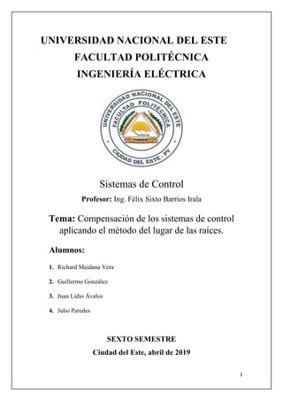 1
UNIVERSIDAD NACIONAL DEL ESTE
FACULTAD POLITÉCNICA
INGENIERÍA ELÉCTRICA
Sistemas de Control
Profesor: Ing. Félix Sixto Barrios Irala
Tema: Compensación de los sistemas de control
aplicando el método del lugar de las raíces.
Alumnos:
1. Richard Maidana Vera
2. Guillermo González
3. Juan Lidio Ávalos
4. Julio Paredes
SEXTO SEMESTRE
Ciudad del Este, abril de 2019
 