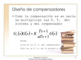Diseño de compensadores
Asignatura: Control 2
Profesor: Ing. Fany Rodríguez García
12
• Como la compensación es en serie
se multiplican las F. T. del
sistema y del compensador
Donde
Gc(s) es la f. t. del compensador.
G(s) es la f. t. de la planta a compensar.
     sG
Ts
Ts
KsGsGC
1
1



 Ec. 4
 