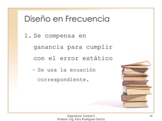 Diseño en Frecuencia
1. Se compensa en
ganancia para cumplir
con el error estático
– Se usa la ecuación
correspondiente.
Asignatura: Control 2
Profesor: Ing. Fany Rodríguez García
14
 