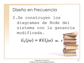 Diseño en Frecuencia
Asignatura: Control 2
Profesor: Ing. Fany Rodríguez García
16
2.Se construyen los
diagramas de Bode del
sistema con la ganancia
modificada.
𝐺1 𝑗𝜔 = 𝐾𝐺 𝑗𝜔 Ec. 5
 