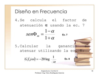 Diseño en Frecuencia
Asignatura: Control 2
Profesor: Ing. Fany Rodríguez García
18





1
1
msen Ec. 7
 


1
log201 jG Ec. 8
4.Se calcula el factor de
atenuación α usando la ec. 7
5.Calcular la ganancia a
atenuar utilizando la ec. 8:
 