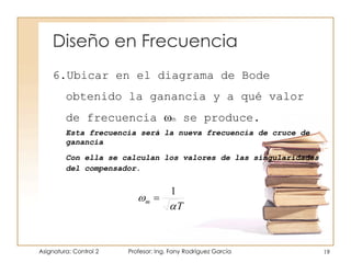 Diseño en Frecuencia
Asignatura: Control 2 Profesor: Ing. Fany Rodríguez García 19
6.Ubicar en el diagrama de Bode
obtenido la ganancia y a qué valor
de frecuencia m se produce.
Esta frecuencia será la nueva frecuencia de cruce de
ganancia
Con ella se calculan los valores de las singularidades
del compensador.
1
T
m

 
 