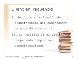 Diseño en Frecuencia
Asignatura: Control 2 Profesor: Ing. Fany Rodríguez
García
21
9. Se obtiene la función de
transferencia del compensador
de acuerdo a la ec. 1.
10. Se verifica si el sistema
compensado cumple las
especificaciones
 