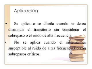 • Se aplica o se diseña cuando se desea
disminuir el transitorio sin considerar el
sobrepaso o el ruido de alta frecuencia.
• No se aplica cuando el sistema es
susceptible al ruido de altas frecuencias o con
sobrepasos críticos.
Aplicación
 