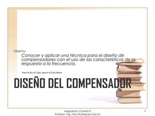 DISEÑO DEL COMPENSADOR
Objetivo
Conocer y aplicar una técnica para el diseño de
compensadores con el uso de las características de la
respuesta a la frecuencia.
Tomada del libro de K. Ogata, Ingeniería de Control Moderna
Asignatura: Control 2
Profesor: Ing. Fany Rodríguez García
7
 