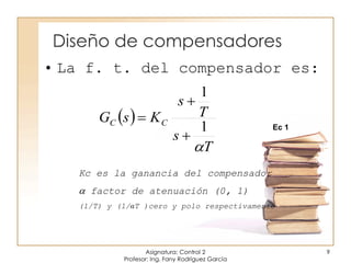 Diseño de compensadores
Asignatura: Control 2
Profesor: Ing. Fany Rodríguez García
9
• La f. t. del compensador es:
Kc es la ganancia del compensador
 factor de atenuación (0, 1)
(1/T) y (1/αT )cero y polo respectivamente
 
T
s
T
s
KsG CC

1
1



Ec 1
 