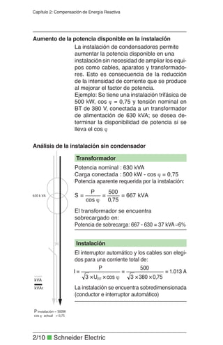 2/10 ■ Schneider Electric
Capítulo 2: Compensación de Energía Reactiva
La instalación de condensadores permite
aumentar la potencia disponible en una
instalación sin necesidad de ampliar los equi-
pos como cables, aparatos y transformado-
res. Esto es consecuencia de la reducción
de la intensidad de corriente que se produce
al mejorar el factor de potencia.
Ejemplo: Se tiene una instalación trifásica de
500 kW, cos ϕ = 0,75 y tensión nominal en
BT de 380 V, conectada a un transformador
de alimentación de 630 kVA; se desea de-
terminar la disponibilidad de potencia si se
lleva el cos ϕ
Aumento de la potencia disponible en la instalación
Análisis de la instalación sin condensador
Transformador
Instalación
Potencia nominal : 630 kVA
Carga conectada : 500 kW - cos ϕ = 0,75
Potencia aparente requerida por la instalación:
El transformador se encuentra
sobrecargado en:
Potencia de sobrecarga: 667 - 630 = 37 kVA 6%
El interruptor automático y los cables son elegi-
dos para una corriente total de:
La instalación se encuentra sobredimensionada
(conductor e interruptor automático)
kVA667
75,0
500
cos
P
S ==
ϕ
=
1.013 A
75,03803
500
cosU3
P
I
FF
=
××
=
ϕ××
=
 