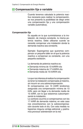 2/18 ■ Schneider Electric
Capítulo 2: Compensación de Energía Reactiva
Cuando tenemos calculada la potencia reac-
tiva necesaria para realizar la compensación,
se nos presenta la posibilidad de elegir entre
una compensación ﬁja y una compensación
variable (automática).
Es aquella en la que suministramos a la ins-
talación, de manera constante, la misma po-
tencia reactiva. Debe utilizarse cuando se
necesite compensar una instalación donde la
demanda reactiva sea constante.
Ejemplo: Supongamos que queremos com-
pensar un pequeño taller en el que la potencia
reactiva a compensar es constante, con una
pequeña oscilación.
La demanda de potencia reactiva es:
Compensación ﬁja
Demanda mínima de 13 kVAR/h día
Demanda máxima de 17 kVAR/h día
Demanda media de 15 kVAR/h día
Loquenosinteresaalrealizarlacompensación
es tener la instalación compensada al máximo,
sin incurrir en una sobrecompensación.
Si compensamos con 13 kVAR tendremos
asegurada una compensación mínima de 13
kVAr, pero sin llegar a la demanda media de
15 kVAR, con lo que estaremos subcompen-
sando la instalación.
Lo contrario ocurriría si compensamos con los
17 kVAR de demanda máxima; en este caso
nos encontraremos con la sobrecompensa-
ción durante todo el día. Con esta medida no
logramos ninguna ventaja adicional, y podría-
mos provocar sobretensión en la red.
5 Compensación ﬁja o variable
 