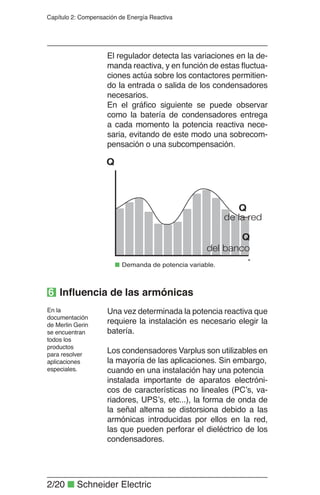 2/20 ■ Schneider Electric
Capítulo 2: Compensación de Energía Reactiva
El regulador detecta las variaciones en la de-
manda reactiva, y en función de estas ﬂuctua-
ciones actúa sobre los contactores permitien-
do la entrada o salida de los condensadores
necesarios.
En el gráﬁco siguiente se puede observar
como la batería de condensadores entrega
a cada momento la potencia reactiva nece-
saria, evitando de este modo una sobrecom-
pensación o una subcompensación.
Una vez determinada la potencia reactiva que
requiere la instalación es necesario elegir la
batería.
Los condensadores Varplus son utilizables en
la mayoría de las aplicaciones. Sin embargo,
cuando en una instalación hay una potencia
instalada importante de aparatos electróni-
cos de características no lineales (PC’s, va-
riadores, UPS’s, etc...), la forma de onda de
la señal alterna se distorsiona debido a las
armónicas introducidas por ellos en la red,
las que pueden perforar el dieléctrico de los
condensadores.
En la
documentación
de Merlin Gerin
se encuentran
todos los
productos
para resolver
aplicaciones
especiales.
Q
del banco
Q
Q
de la red
■ Demanda de potencia variable.
6 Inﬂuencia de las armónicas
 