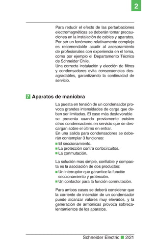 Schneider Electric ■ 2/21
2
Para reducir el efecto de las perturbaciones
electromagnéticas se deberán tomar precau-
ciones en la instalación de cables y aparatos.
Por ser un fenómeno relativamente complejo
es recomendable acudir al asesoramiento
de profesionales con experiencia en el tema,
como por ejemplo el Departamento Técnico
de Schneider Chile.
Una correcta instalación y elección de ﬁltros
y condensadores evita consecuencias des-
agradables, garantizando la continuidad de
servicio.
La puesta en tensión de un condensador pro-
voca grandes intensidades de carga que de-
ben ser limitadas. El caso más desfavorable
se presenta cuando previamente existen
otros condensadores en servicio que se des-
cargan sobre el último en entrar.
En una salida para condensadores se debe-
rán contemplar 3 funciones:
El seccionamiento.
La protección contra cortocircuitos.
La conmutación.
La solución mas simple, conﬁable y compac-
ta es la asociación de dos productos:
Un interruptor que garantice la función
seccionamiento y protección.
Un contactor para la función conmutación.
Para ambos casos se deberá considerar que
la corriente de inserción de un condensador
puede alcanzar valores muy elevados, y la
generación de armónicas provoca sobreca-
lentamientos de los aparatos.
7 Aparatos de maniobra
 
