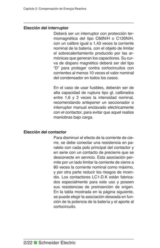 2/22 ■ Schneider Electric
Capítulo 2: Compensación de Energía Reactiva
Deberá ser un interruptor con protección ter-
momagnética del tipo C60N/H o C120N/H,
con un calibre igual a 1,43 veces la corriente
nominal de la batería, con el objeto de limitar
el sobrecalentamiento producido por las ar-
mónicas que generan los capacitores. Su cur-
va de disparo magnético deberá ser del tipo
“D” para proteger contra cortocircuitos con
corrientes al menos 10 veces el valor nominal
del condensador en todos los casos.
En el caso de usar fusibles, deberán ser de
alta capacidad de ruptura tipo gl, calibrados
entre 1,6 y 2 veces la intensidad nominal,
recomendando anteponer un seccionador o
interruptor manual enclavado eléctricamente
con el contactor, para evitar que aquel realize
maniobras bajo carga.
Elección del interruptor
Para disminuir el efecto de la corriente de cie-
rre, se debe conectar una resistencia en pa-
ralelo con cada polo principal del contactor y
en serie con un contacto de precierre que se
desconecte en servicio. Esta asociación per-
mite por un lado limitar la corriente de cierre a
80 veces la corriente nominal como máximo,
y por otra parte reducir los riesgos de incen-
dio. Los contactores LC1-D.K están fabrica-
dos especialmente para este uso y poseen
sus resistencias de preinserción de origen.
En la tabla mostrada en la página siguiente,
se puede elegir la asociación deseada en fun-
ción de la potencia de la batería y el aporte al
cortocircuito.
Elección del contactor
 