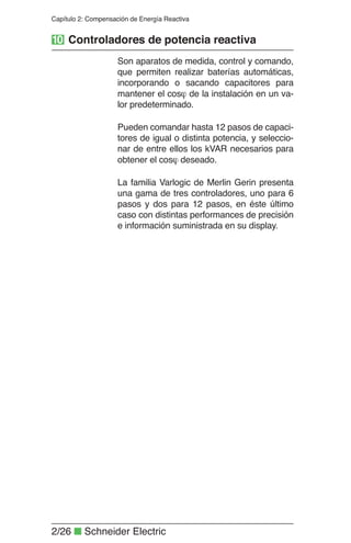 2/26 Q Schneider Electric
Capítulo 2: Compensación de Energía Reactiva
Son aparatos de medida, control y comando,
que permiten realizar baterías automáticas,
incorporando o sacando capacitores para
mantener el cos  de la instalación en un va-
lor predeterminado.
Pueden comandar hasta 12 pasos de capaci-
tores de igual o distinta potencia, y seleccio-
nar de entre ellos los kVAR necesarios para
obtener el cos  deseado.
La familia Varlogic de Merlin Gerin presenta
una gama de tres controladores, uno para 6
pasos y dos para 12 pasos, en éste último
caso con distintas performances de precisión
e información suministrada en su display.
10 Controladores de potencia reactiva
 