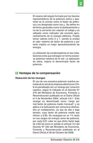 Schneider Electric ■ 2/5
2
El coseno del ángulo formado por los fasores
representativos de la potencia activa y apa-
rente se le conoce como el factor de poten-
cia y es designado como cos ϕ. Se deﬁne en
términos generales como el desfasamiento o
no de la corriente con relación al voltaje y es
utilizado como indicador del correcto apro-
vechamiento de la energía eléctrica. Puede
tomar valores entre 0 y 1, siendo la unidad
el valor máximo de factor de potencia y por
tanto implica un mejor aprovechamiento de
energía.
La utilización de condensadores en las insta-
laciones evita que extraigan en forma excesi-
va potencia reactiva de la red. La aplicación
de éstos, mejora el denominado factor de
potencia.
El uso de una excesiva potencia reactiva ex-
traida de la red de la empresa eléctrica en Chi-
le es penalizado con un recargo por consumo
reactivo, según lo indicado en el Decreto Nº
276 del Ministerio de Economía, Fomento y
Reconstrucción publicado en el Diario Oﬁcial
el 4 de Noviembre 2004, artículo 4.6.1. Este
recargo es denominado como “cargo por
mal factor de potencia medio mensual”; y se
aplica a la facturación por consumos efectua-
dos en instalaciones, ya sea de alta o baja
tensión, cuyo factor de potencia medio sea
inferior a 0,93. Se recargará en un 1% tanto
en sus cargos de energía como de potencia,
por cada 0,01 valor en que dicho factor baje
de 0,93 tal como lo señala el artículo 3.2 del
Decreto Nº 340 del Ministerio de Economía,
Fomento y Reconstrucción publicado en el
Diario Oﬁcial el 30 de Octubre del 2006.
2 Ventajas de la compensación
Reducción de los recargos
 