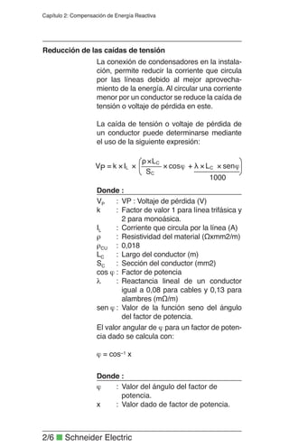 2/6 ■ Schneider Electric
Capítulo 2: Compensación de Energía Reactiva
La conexión de condensadores en la instala-
ción, permite reducir la corriente que circula
por las líneas debido al mejor aprovecha-
miento de la energía. Al circular una corriente
menor por un conductor se reduce la caída de
tensión o voltaje de pérdida en este.
La caída de tensión o voltaje de pérdida de
un conductor puede determinarse mediante
el uso de la siguiente expresión:
Reducción de las caídas de tensión
VP : Voltaje de pérdida (V)
Factor de valor 1 para línea trifásica y
2 para monoásica.
Corriente que circula por la línea (A)
Resistividad del material (Ωxmm2/m)
0,018
Largo del conductor (m)
Sección del conductor (mm2)
Factor de potencia
Reactancia lineal de un conductor
igual a 0,08 para cables y 0,13 para
alambres (mΩ/m)
Valor de la función seno del ángulo
del factor de potencia.
El valor angular de ϕ para un factor de poten-
cia dado se calcula con:
ϕ = cos−1 x
Donde :
VP :
k :
IL :
ρ :
ρCU :
LC :
SC :
cos ϕ :
λ :
sen ϕ :
Donde :
Valor del ángulo del factor de
potencia.
Valor dado de factor de potencia.
ϕ :
x :
ϕ××λ+ϕ×
×ρ
××= senLcos
S
L
IkV C
C
C
LP
1000
 