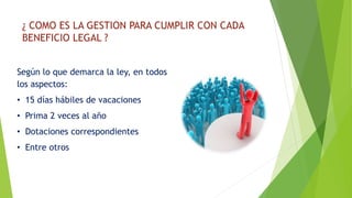 ¿ COMO ES LA GESTION PARA CUMPLIR CON CADA 
BENEFICIO LEGAL ? 
Según lo que demarca la ley, en todos 
los aspectos: 
• 15 días hábiles de vacaciones 
• Prima 2 veces al año 
• Dotaciones correspondientes 
• Entre otros 
 
