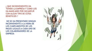 ¿ QUE INCONVENIENTES HA 
TENIDO LA EMPRESA Y COMO LOS 
HA MANEJADO POR INCUMPLIR 
CON ALGUN TIPO DE ESTOS 
BENEFICIOS ? 
NO SE HA PRESENTADO NINGUN 
INCONVENIENTE A LA HORA DE 
LOS CUMPLIMIENTOS DE LOS 
PAGOS LEGALES A CADA UNO DE 
LOS COLABORADORES DE LA 
EMPRESA 
 