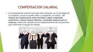 COMPENSACION SALARIAL 
 La compensación salarial tiene que estar alineada con la estrategia de 
la compañía, lo que se puede medir y compensar, se realiza. Un 
sistema de compensación está orientado a lograr empleados 
satisfechos, retener buenos talentos, resultados mejores para la 
empresa, motiva los cambios en los comportamientos de las personas 
que conforman el equipo de trabajo. 
 