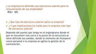 ¿ La empresa ha definido una estructura salarial para la 
remuneración de sus empleados? 
RTA/ NO 
 ¿ Que tipo de estructura salarial aplica la empresa? 
 ¿ Y que implicaciones ha traído para la empresa este tipo 
de estructura salarial? 
Depende del puesto que tenga en el organigrama donde el 
que se encuentre mas cerca a la punta de la estructura se 
tiene definido sus sueldos, donde al momento de incorporar 
nuevo personal a la empresa se agiliza la gestión de la 
contratación. 
 