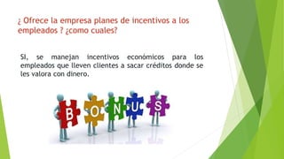 ¿ Ofrece la empresa planes de incentivos a los 
empleados ? ¿como cuales? 
SI, se manejan incentivos económicos para los 
empleados que lleven clientes a sacar créditos donde se 
les valora con dinero. 
 
