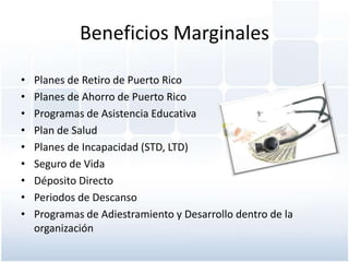 Beneficios Marginales

•   Planes de Retiro de Puerto Rico
•   Planes de Ahorro de Puerto Rico
•   Programas de Asistencia Educativa
•   Plan de Salud
•   Planes de Incapacidad (STD, LTD)
•   Seguro de Vida
•   Déposito Directo
•   Periodos de Descanso
•   Programas de Adiestramiento y Desarrollo dentro de la
    organización
 