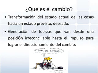 ¿Qué es el cambio?
• Transformación del estado actual de las cosas
  hacia un estado previsto, deseado.
• Generación de fuerzas que van desde una
  posición irreconciliable hasta el impulso para
  lograr el direccionamiento del cambio.
 