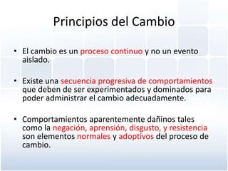 Principios del Cambio

• El cambio es un proceso continuo y no un evento
  aislado.

• Existe una secuencia progresiva de comportamientos
  que deben de ser experimentados y dominados para
  poder administrar el cambio adecuadamente.

• Comportamientos aparentemente dañinos tales
  como la negación, aprensión, disgusto, y resistencia
  son elementos normales y adoptivos del proceso de
  cambio.
 