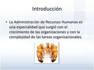 Introducción

• La Administración de Recursos Humanos es
  una especialidad que surgió con el
  crecimiento de las organizaciones y con la
  complejidad de las tareas organizacionales.
 
