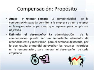 Compensación: Propósito
• Atraer y retener persona- La competitividad de la
  compensación pagada permite a la empresa atraer y retener
  en la organización al personal que requiere para cumplir sus
  objetivos.
• Estimular el desempeño- La administración            de la
  compensación puede ser un importante elemento de
  reconocimiento y motivación para el personal destacado, por
  lo que resulta primordial aprovechar los recursos invertidos
  en la remuneración, para mejorar el desempeño de cada
  empleado.
 