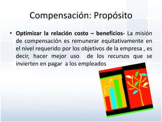 Compensación: Propósito
• Optimizar la relación costo – beneficios- La misión
  de compensación es remunerar equitativamente en
  el nivel requerido por los objetivos de la empresa , es
  decir, hacer mejor uso de los recursos que se
  invierten en pagar a los empleados
 