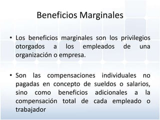 Beneficios Marginales

• Los beneficios marginales son los privilegios
  otorgados a los empleados de una
  organización o empresa.

• Son las compensaciones individuales no
  pagadas en concepto de sueldos o salarios,
  sino como beneficios adicionales a la
  compensación total de cada empleado o
  trabajador
 