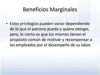 Beneficios Marginales

• Estos privilegios pueden variar dependiendo
  de lo que el patrono pueda y quiera otorgar,
  pero, lo cierto es que los mismos tienen el
  propósito común de motivar y recompensar a
  los empleados por el desempeño de su labor.
 