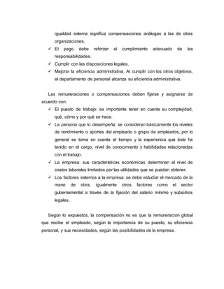 igualdad externa significa compensaciones análogas a las de otras
organizaciones.
 El pago debe reforzar el cumplimiento adecuado de las
responsabilidades.
 Cumplir con las disposiciones legales.
 Mejorar la eficiencia administrativa. Al cumplir con los otros objetivos,
el departamento de personal alcanza su eficiencia administrativa.
Las remuneraciones o compensaciones deben fijarse y asignarse de
acuerdo con:
 El puesto de trabajo: es importante tener en cuenta su complejidad,
qué, cómo y por qué se hace.
 La persona que lo desempeña: se consideran básicamente los niveles
de rendimiento o aportes del empleado o grupo de empleados, por lo
general se toma en cuenta el tiempo y la experiencia que éste ha
tenido en el cargo, nivel de conocimiento y habilidades relacionadas
con el trabajo.
 La empresa: sus características económicas determinan el nivel de
costos laborales limitados por las utilidades que se puedan obtener.
 Los factores externos a la empresa: se debe estudiar el mercado de la
mano de obra, igualmente otros factores como el sector
gubernamental a través de la fijación del salario mínimo y subsidios
legales.
Según lo expuestos, la compensación no es que la remuneración global
que recibe el empleado, según la importancia de su puesto, su eficiencia
personal, y sus necesidades, según las posibilidades de la empresa.
 