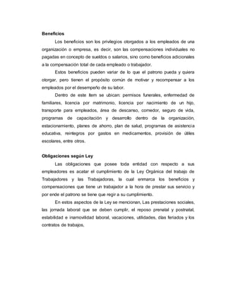 Beneficios
Los beneficios son los privilegios otorgados a los empleados de una
organización o empresa, es decir, son las compensaciones individuales no
pagadas en concepto de sueldos o salarios, sino como beneficios adicionales
a la compensación total de cada empleado o trabajador.
Estos beneficios pueden variar de lo que el patrono pueda y quiera
otorgar, pero tienen el propósito común de motivar y recompensar a los
empleados por el desempeño de su labor.
Dentro de este ítem se ubican: permisos funerales, enfermedad de
familiares, licencia por matrimonio, licencia por nacimiento de un hijo,
transporte para empleados, área de descanso, comedor, seguro de vida,
programas de capacitación y desarrollo dentro de la organización,
estacionamiento, planes de ahorro, plan de salud, programas de asistencia
educativa, reintegros por gastos en medicamentos, provisión de útiles
escolares, entre otros.
Obligaciones según Ley
Las obligaciones que posee toda entidad con respecto a sus
empleadores es acatar el cumplimiento de la Ley Orgánica del trabajo de
Trabajadores y las Trabajadoras, la cual enmarca los beneficios y
compensaciones que tiene un trabajador a la hora de prestar sus servicio y
por ende el patrono se tiene que regir a su cumplimiento.
En estos aspectos de la Ley se mencionan, Las prestaciones sociales,
las jornada laboral que se deben cumplir, el reposo prenatal y postnatal,
estabilidad e inamovilidad laboral, vacaciones, utilidades, días feriados y los
contratos de trabajos,
 