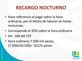 RECARGO NOCTURNO
• Hace referencia al pago sobre la hora
ordinaria, por el hecho de laborar en horas
nocturnas.
• Corresponde al 35% sobre la hora ordinaria.
• Art. 168 del CST
• Hora ordinaria 7.500 mil pesos,
(7.500x35/100)= 10125 pesos
 