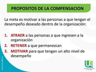 La meta es motivar a las personas a que tengan el
desempeño deseado dentro de la organización:
1. ATRAER a las personas a que ingresen a la
organización
2. RETENER a que permanezcan
3. MOTIVAR para que tengan un alto nivel de
desempeño
PROPOSITOS DE LA COMPENSACION
 
