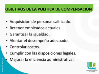 • Adquisición de personal calificado.
• Retener empleados actuales.
• Garantizar la igualdad.
• Alentar el desempeño adecuado.
• Controlar costos.
• Cumplir con las disposiciones legales.
• Mejorar la eficiencia administrativa.
OBJETIVOS DE LA POLITICA DE COMPENSACION
 