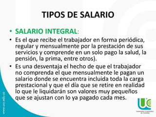TIPOS DE SALARIO
• SALARIO INTEGRAL:
• Es el que recibe el trabajador en forma periódica,
regular y mensualmente por la prestación de sus
servicios y comprende en un solo pago la salud, la
pensión, la prima, entre otros).
• Es una desventaja el hecho de que el trabajador
no comprenda el que mensualmente le pagan un
salario donde se encuentra incluida toda la carga
prestacional y que el día que se retire en realidad
lo que le liquidarán son valores muy pequeños
que se ajustan con lo ya pagado cada mes.
 