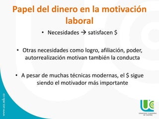 Papel del dinero en la motivación
laboral
• Necesidades  satisfacen $
• Otras necesidades como logro, afiliación, poder,
autorrealización motivan también la conducta
• A pesar de muchas técnicas modernas, el $ sigue
siendo el motivador más importante
 