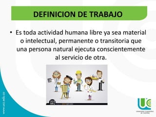 • Es toda actividad humana libre ya sea material
o intelectual, permanente o transitoria que
una persona natural ejecuta conscientemente
al servicio de otra.
DEFINICION DE TRABAJO
 