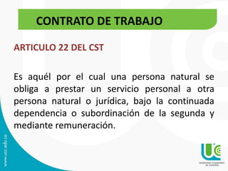 CONTRATO DE TRABAJO
ARTICULO 22 DEL CST
Es aquél por el cual una persona natural se
obliga a prestar un servicio personal a otra
persona natural o jurídica, bajo la continuada
dependencia o subordinación de la segunda y
mediante remuneración.
CONTRATO DE TRABAJO
 