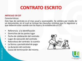 CONTRATO ESCRITO
ARTICULO 39 CST
Características:
Este tipo de contrato es el mas usual y aconsejable. Se celebra por medio de
un documento, en el cual se incluye las clausulas mínimas que lo regularan y
que deberán estar acorde con las leyes y lo establecido al CST.
• Referencia a la identificación
• Domicilios de las partes lugar
• Fecha de celebración del contrato
• Lugar de ejecución del contrato
• Naturaleza del contrato la cuantía
• La forma y periodicidad de pago
• La duración del contrato
• Causa de terminación del mismo.
 
