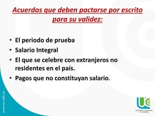 Acuerdos que deben pactarse por escrito
para su validez:
• El periodo de prueba
• Salario Integral
• El que se celebre con extranjeros no
residentes en el país.
• Pagos que no constituyan salario.
 