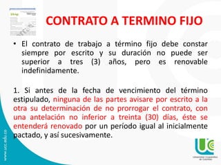 CONTRATO A TERMINO FIJO
• El contrato de trabajo a término fijo debe constar
siempre por escrito y su duración no puede ser
superior a tres (3) años, pero es renovable
indefinidamente.
1. Si antes de la fecha de vencimiento del término
estipulado, ninguna de las partes avisare por escrito a la
otra su determinación de no prorrogar el contrato, con
una antelación no inferior a treinta (30) días, éste se
entenderá renovado por un período igual al inicialmente
pactado, y así sucesivamente.
 