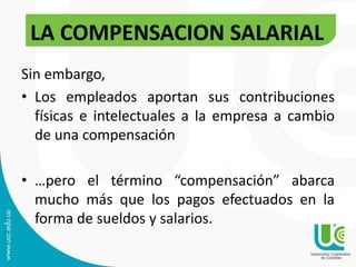 Sin embargo,
• Los empleados aportan sus contribuciones
físicas e intelectuales a la empresa a cambio
de una compensación
• …pero el término “compensación” abarca
mucho más que los pagos efectuados en la
forma de sueldos y salarios.
LA COMPENSACION SALARIAL
 