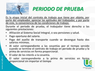 PERIODO DE PRUEBA
Es la etapa inicial del contrato de trabajo que tiene por objeto, por
parte del empleador, apreciar las aptitudes del trabajador, y por parte
de este, la conveniencia de las condiciones de trabajo.
Durante el periodo de prueba, el trabajador tiene derecho a las
siguientes prestaciones:
• Afiliación al Sistema Social Integral, o sea pensiones y salud.
• Pago oportuno del salario.
• Pago del auxilio de transporte cuando se devengue hasta dos
salarios mínimos.
• Al valor correspondiente a las cesantías por el tiempo servido
cuando se termine el contrato de trabajo en periodo de prueba y la
prima de servicios en forma proporcional.
• El valor de los interés a la cesantía.
• El valor correspondiente a la prima de servicios en forma
proporcional sin importar el tiempo
 