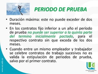 PERIODO DE PRUEBA
• Duración máxima: este no puede exceder de dos
meses.
• En los contratos fijo inferior a un año el período
de prueba no puede ser superior a la quinta parte
del termino inicialmente pactado, para el
respectivo contrato sin que exceda de los dos
meses.
• Cuando entre un mismo empleador y trabajador
se celebre contratos de trabajo sucesivos no es
valida la estipulación de periodos de prueba,
salvo por el primer contrato.
 