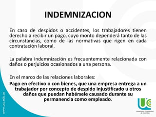 INDEMNIZACION
En caso de despidos o accidentes, los trabajadores tienen
derecho a recibir un pago, cuyo monto dependerá tanto de las
circunstancias, como de las normativas que rigen en cada
contratación laboral.
La palabra indemnización es frecuentemente relacionada con
daños o perjuicios ocasionados a una persona.
En el marco de las relaciones laborales:
Pago en efectivo o con bienes, que una empresa entrega a un
trabajador por concepto de despido injustificado u otros
daños que puedan habérsele causado durante su
permanencia como empleado.
 