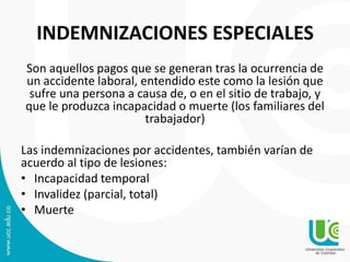 INDEMNIZACIONES ESPECIALES
Son aquellos pagos que se generan tras la ocurrencia de
un accidente laboral, entendido este como la lesión que
sufre una persona a causa de, o en el sitio de trabajo, y
que le produzca incapacidad o muerte (los familiares del
trabajador)
Las indemnizaciones por accidentes, también varían de
acuerdo al tipo de lesiones:
• Incapacidad temporal
• Invalidez (parcial, total)
• Muerte
 