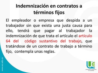 Indemnización en contratos a
términos fijos
El empleador o empresa que despida a un
trabajador sin que exista una justa causa para
ello, tendrá que pagar al trabajador la
indemnización de que trata el artículo el artículo
64 del código sustantivo del trabajo, que
tratándose de un contrato de trabajo a término
fijo, contempla unas reglas.
 